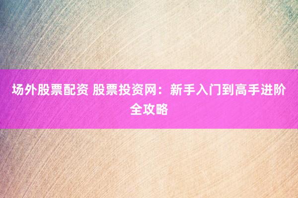 场外股票配资 股票投资网：新手入门到高手进阶全攻略