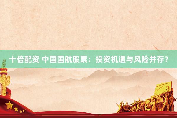 十倍配资 中国国航股票：投资机遇与风险并存？