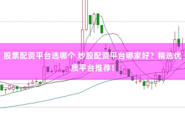 股票配资平台选哪个 炒股配资平台哪家好？精选优质平台推荐！