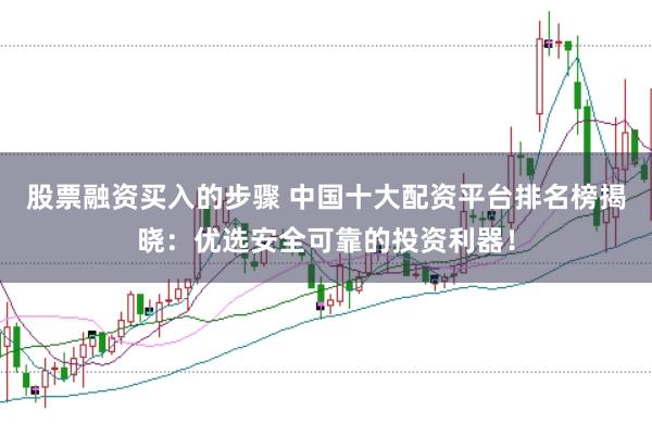 股票融资买入的步骤 中国十大配资平台排名榜揭晓：优选安全可靠的投资利器！