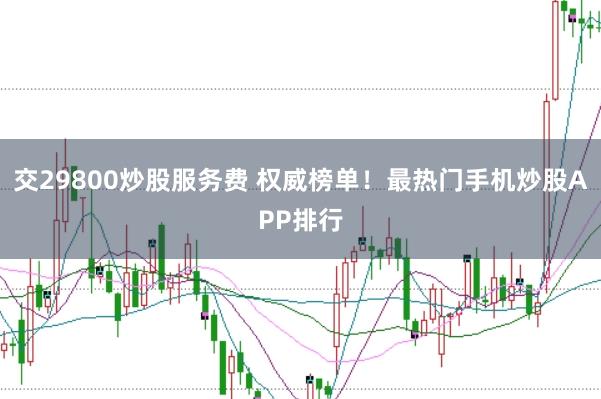 交29800炒股服务费 权威榜单！最热门手机炒股APP排行