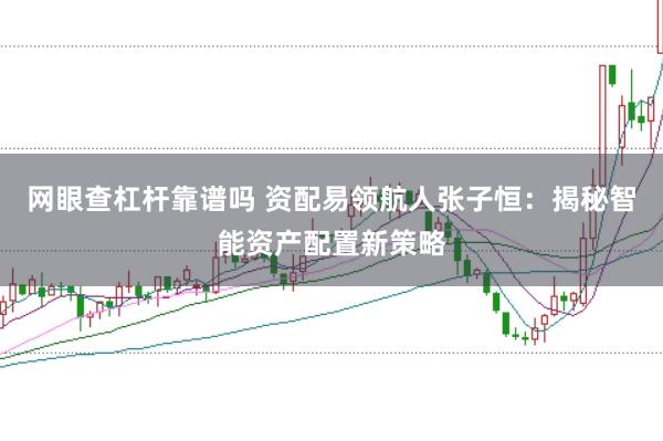 网眼查杠杆靠谱吗 资配易领航人张子恒：揭秘智能资产配置新策略