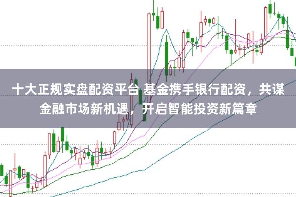 十大正规实盘配资平台 基金携手银行配资，共谋金融市场新机遇，开启智能投资新篇章