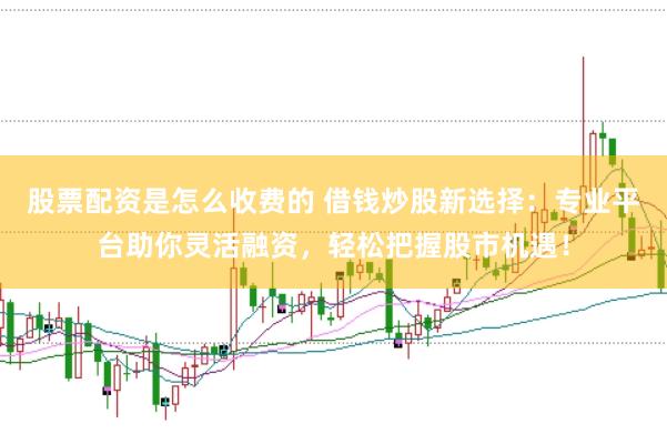 股票配资是怎么收费的 借钱炒股新选择：专业平台助你灵活融资，轻松把握股市机遇！