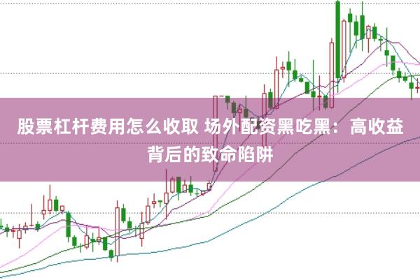 股票杠杆费用怎么收取 场外配资黑吃黑：高收益背后的致命陷阱