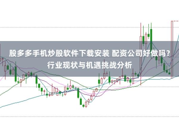 股多多手机炒股软件下载安装 配资公司好做吗？行业现状与机遇挑战分析