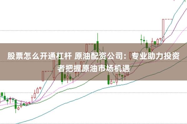 股票怎么开通杠杆 原油配资公司：专业助力投资者把握原油市场机遇