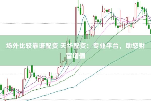 场外比较靠谱配资 天华配资：专业平台，助您财富增值