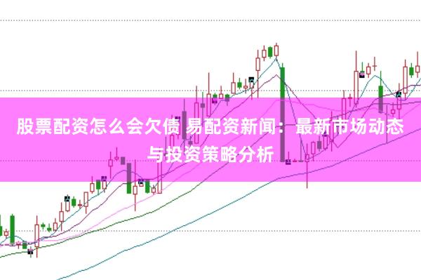 股票配资怎么会欠债 易配资新闻：最新市场动态与投资策略分析