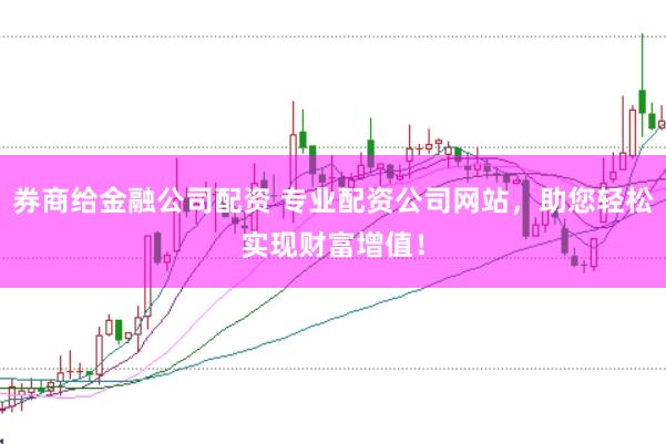 券商给金融公司配资 专业配资公司网站，助您轻松实现财富增值！