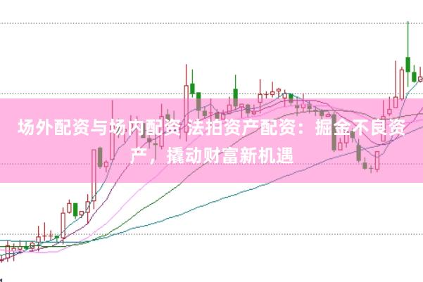 场外配资与场内配资 法拍资产配资：掘金不良资产，撬动财富新机遇
