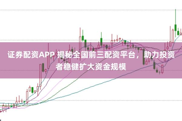 证券配资APP 揭秘全国前三配资平台，助力投资者稳健扩大资金规模