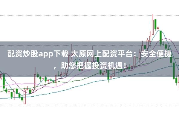 配资炒股app下载 太原网上配资平台：安全便捷，助您把握投资机遇！