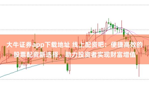 大牛证券app下载地址 线上配资吧：便捷高效的股票配资新选择，助力投资者实现财富增值