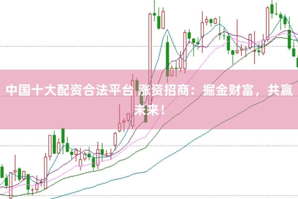 中国十大配资合法平台 涨资招商:掘金财富,共赢未来!