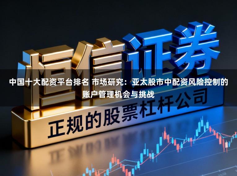 中国十大配资平台排名 市场研究：亚太股市中配资风险控制的账户管理机会与挑战
