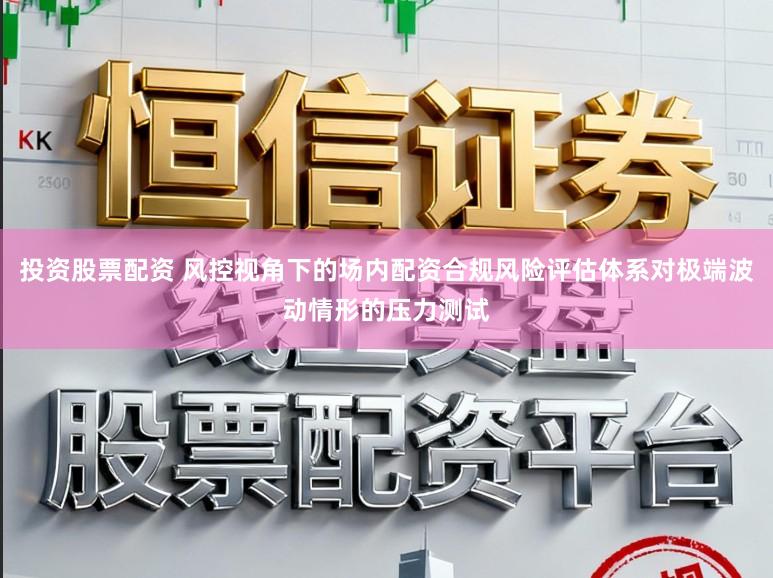 投资股票配资 风控视角下的场内配资合规风险评估体系对极端波动情形的压力测试