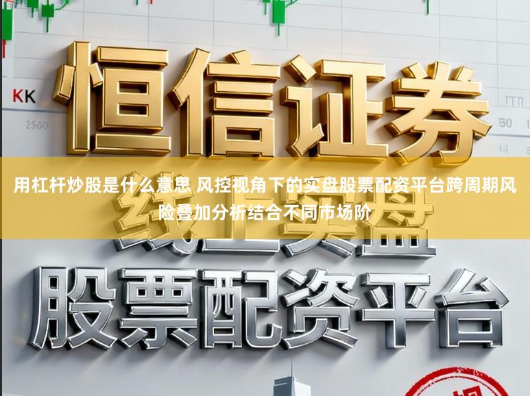 用杠杆炒股是什么意思 风控视角下的实盘股票配资平台跨周期风险叠加分析结合不同市场阶