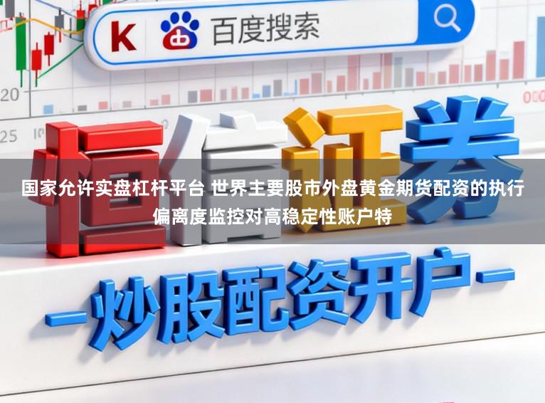 国家允许实盘杠杆平台 世界主要股市外盘黄金期货配资的执行偏离度监控对高稳定性账户特