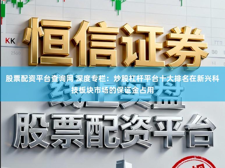 股票配资平台查询网 深度专栏：炒股杠杆平台十大排名在新兴科技板块市场的保证金占用