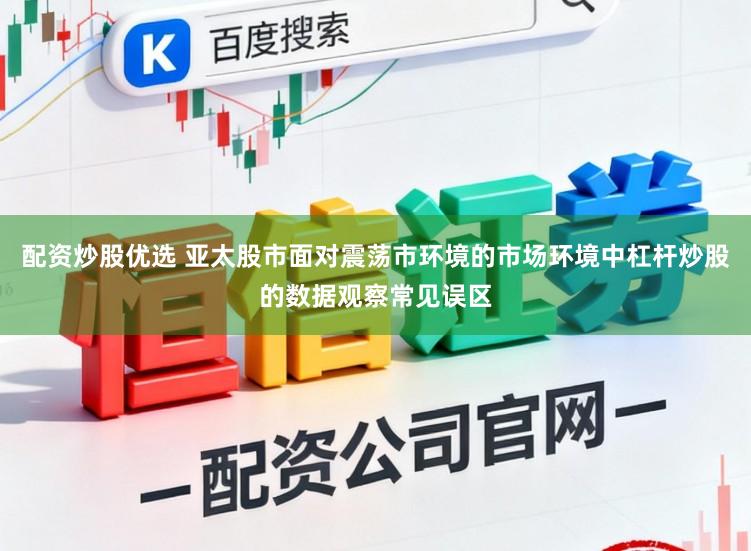 配资炒股优选 亚太股市面对震荡市环境的市场环境中杠杆炒股的数据观察常见误区