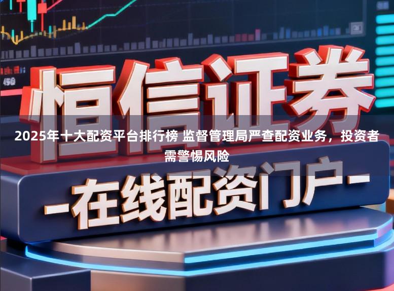 2025年十大配资平台排行榜 监督管理局严查配资业务，投资者需警惕风险
