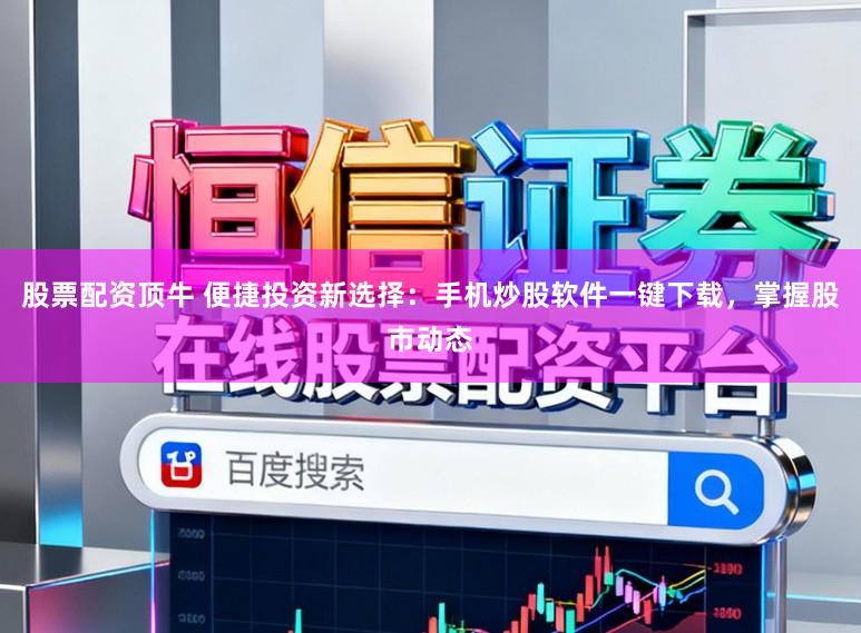 股票配资顶牛 便捷投资新选择：手机炒股软件一键下载，掌握股市动态